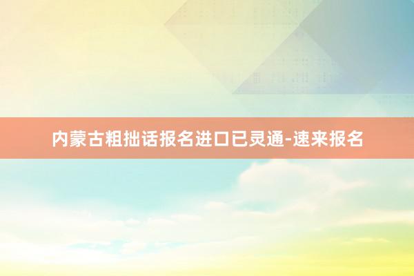 内蒙古粗拙话报名进口已灵通-速来报名
