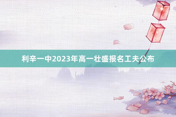 利辛一中2023年高一壮盛报名工夫公布