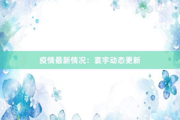 疫情最新情况：寰宇动态更新