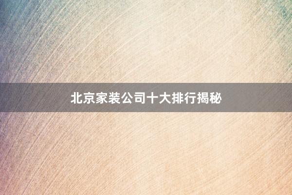 北京家装公司十大排行揭秘