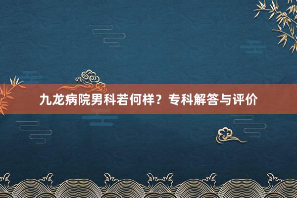 九龙病院男科若何样？专科解答与评价