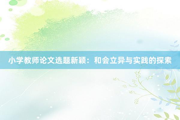 小学教师论文选题新颖：和会立异与实践的探索
